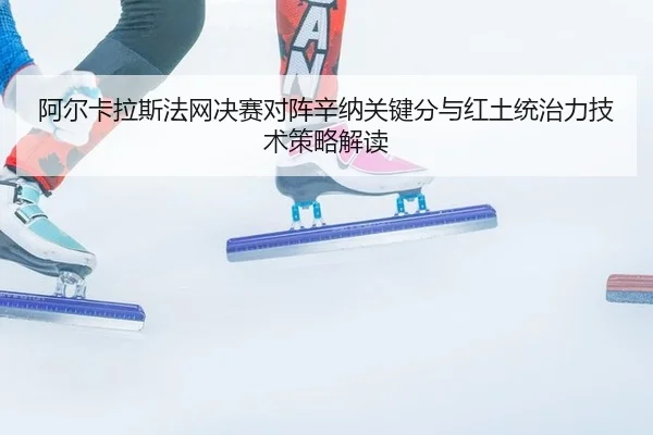阿尔卡拉斯法网决赛对阵辛纳关键分与红土统治力技术策略解读