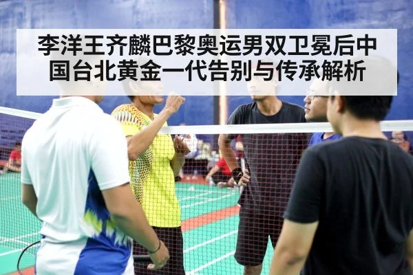李洋王齐麟巴黎奥运男双卫冕后中国台北黄金一代告别与传承解析